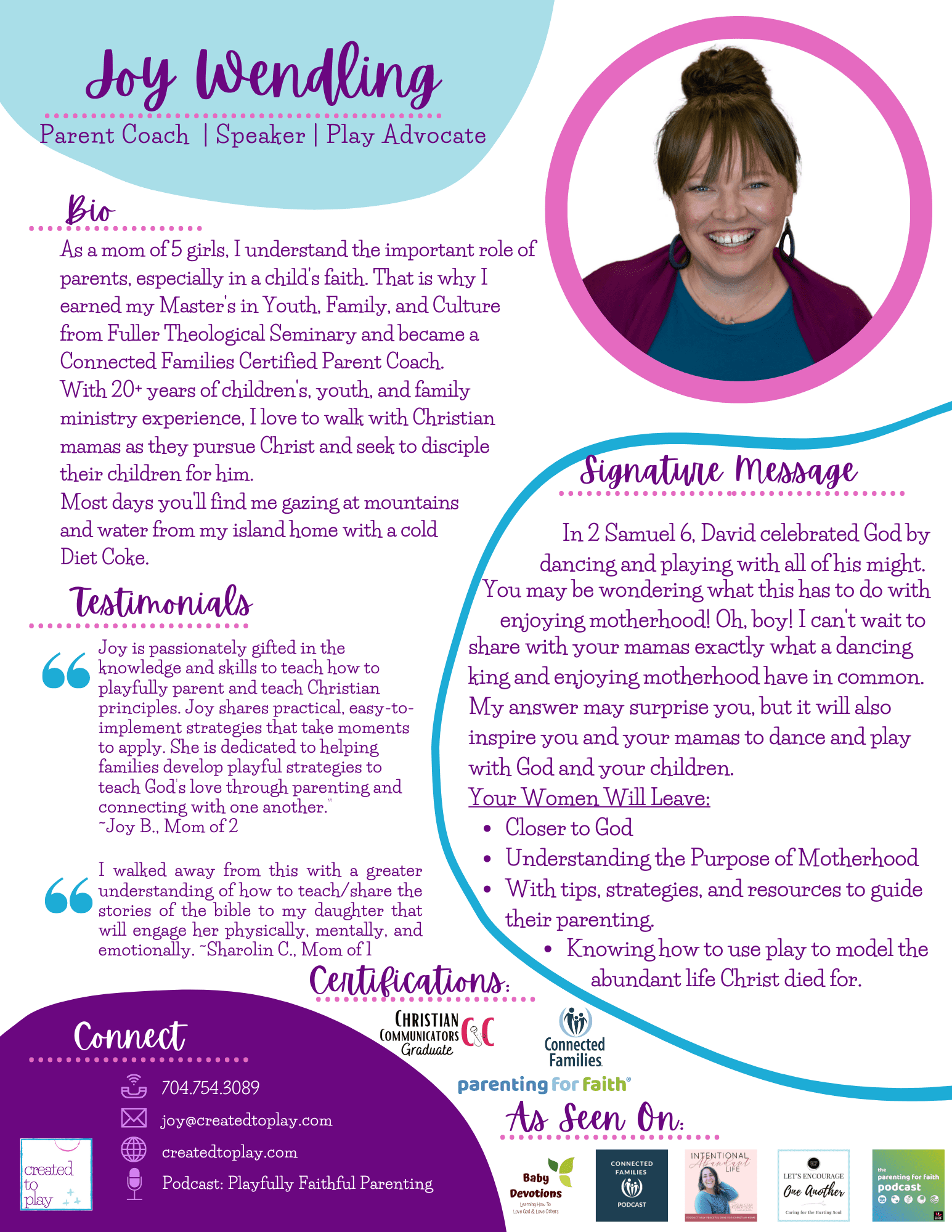 Joy Wendling - Parent Coach | Speaker | Play Advocade Bio: As a mom of 5 girls, I understand the important role of parents, expecially in a child's faith. That is why I earned my Master's in Youth, Family, and Culture from Fuller Theological Seminary and became a Connected Families Certified Parent Coach. With 20+ years of children's, youth, and family ministry experience, I love to walk with Christian mamas as they pursue Christ and seek to disciple their children for him. Most day's you'll find me gazing at mountains and water from my island home with a cold Diet Coke. Testimonials: Joy is passionately gifted in the knowledge and skills to teach how to playfully parent and teach Christian principles. Joy shares practical, easy-to-implement strategies that take moments to apply. She is dedicated to helping families develop playful strategies to teach God's love through parenting and connecting with one another. - Joy B. mom of 2 I walked away from this with a greater understanding of how to teach/share the stories of the bible to my daughter that will engage her physically, mentally, and emotionally. - Sharolin C. Mom of 1 Signature Message: in 2 Samuel 6, David celebrated God by dancing and playing with all of his might. You may be wondering what this has to do with enjoying motherhood! Oh, boy! I can't wait to share with you mamas exactly what a dancing king and enjoying motherhood have in common. My Answer may suprise you, but it will also inspire you and your mamas to dance and play with God and your children. Your women will leave: closer to god, understanding the purpose of motherhood, with tips, strategies and resources to guide their parenting, knowing how to use play to model the abundant live Christ died for.