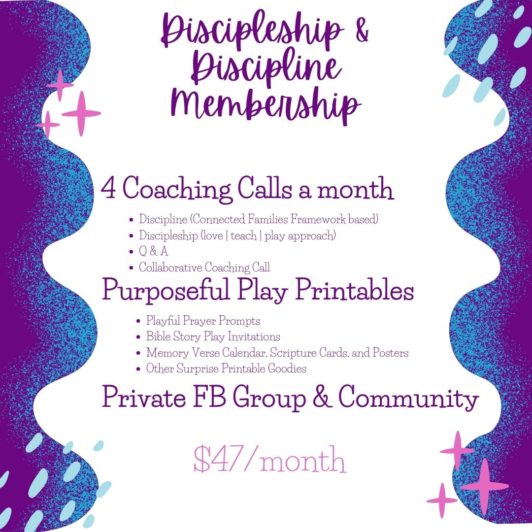 Discipleship & Discipline membership 4 Coaching Calls Discipline (Connected Families Framework based) Discipleship (love | teach | play approach) Q & A Call Collaborative Coaching Call Purposeful Play Printables Playful Prayer Prompts Bible Story Play Invitations Memory Verse Activity Calendar, Scripture Cards, and Posters Surprise Goodies Private Facebook Community and Support